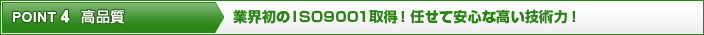 ポイント4 高品質 業界初のISO9001取得！任せて安心な高い技術力！