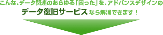 こんな、データ関連のあらゆる「困った」を、アドバンスデザインのデータ復旧サービスなら解消できます！