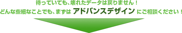 待っていても、壊れたデータは戻りません！どんな些細なことでも、まずはアドバンスデザインにご相談ください！