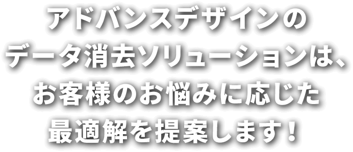 アドバンスデザインのデータ消去ソリューションは、お客様のお悩みに応じた最適解を提案します！