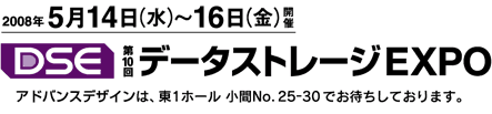 2008年5月14日(水)～16日(金)開催 DSE 第10回データストレージEXPO アドバンスデザインは、東1ホール小間No.25-30でお待ちしております。